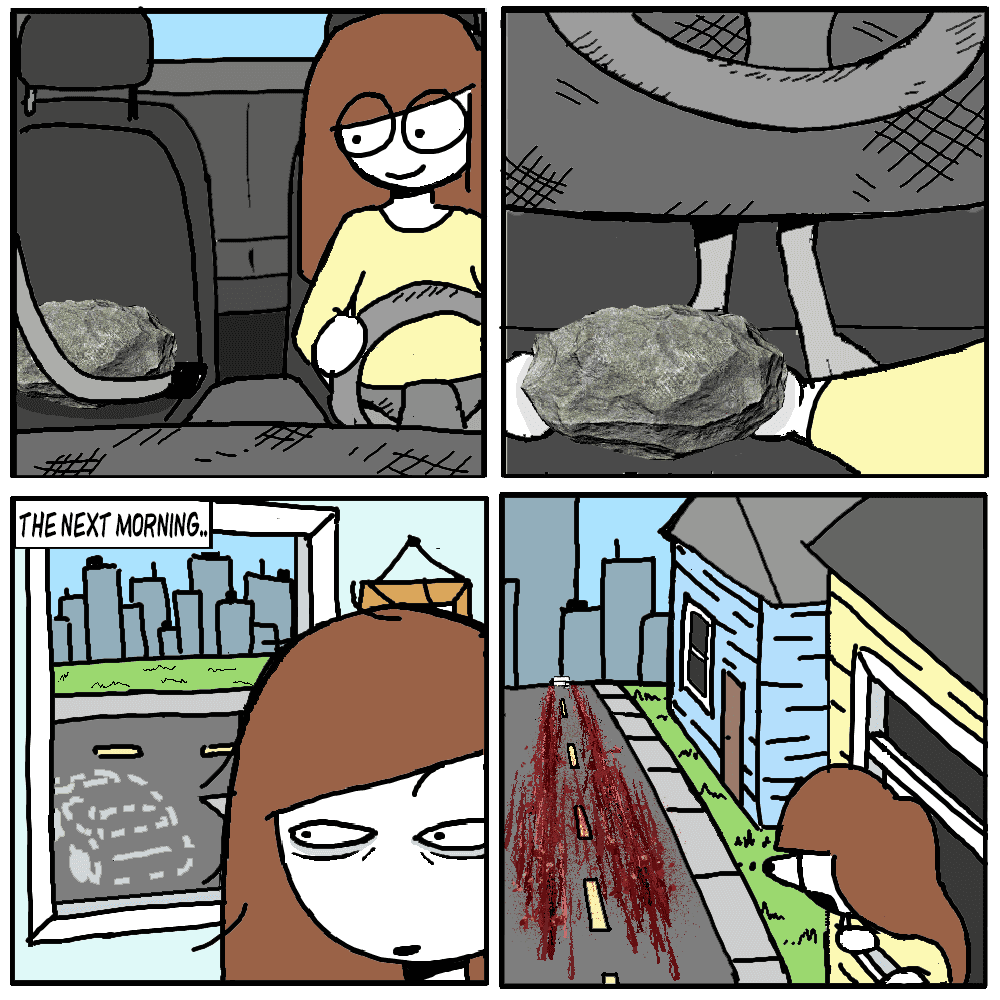 Marone pulls up into her driveway, with her trusty big boulder in the passenger seat, seatbelted safely. She places the rock on the brake, so that the car stays parked. The next morning, marone wakes up and looks outside her window facing the driveway. The car is missing. She hangs her head all the way outside the window and peers down the street, revealing a long tire trail of blood all the way down the road.